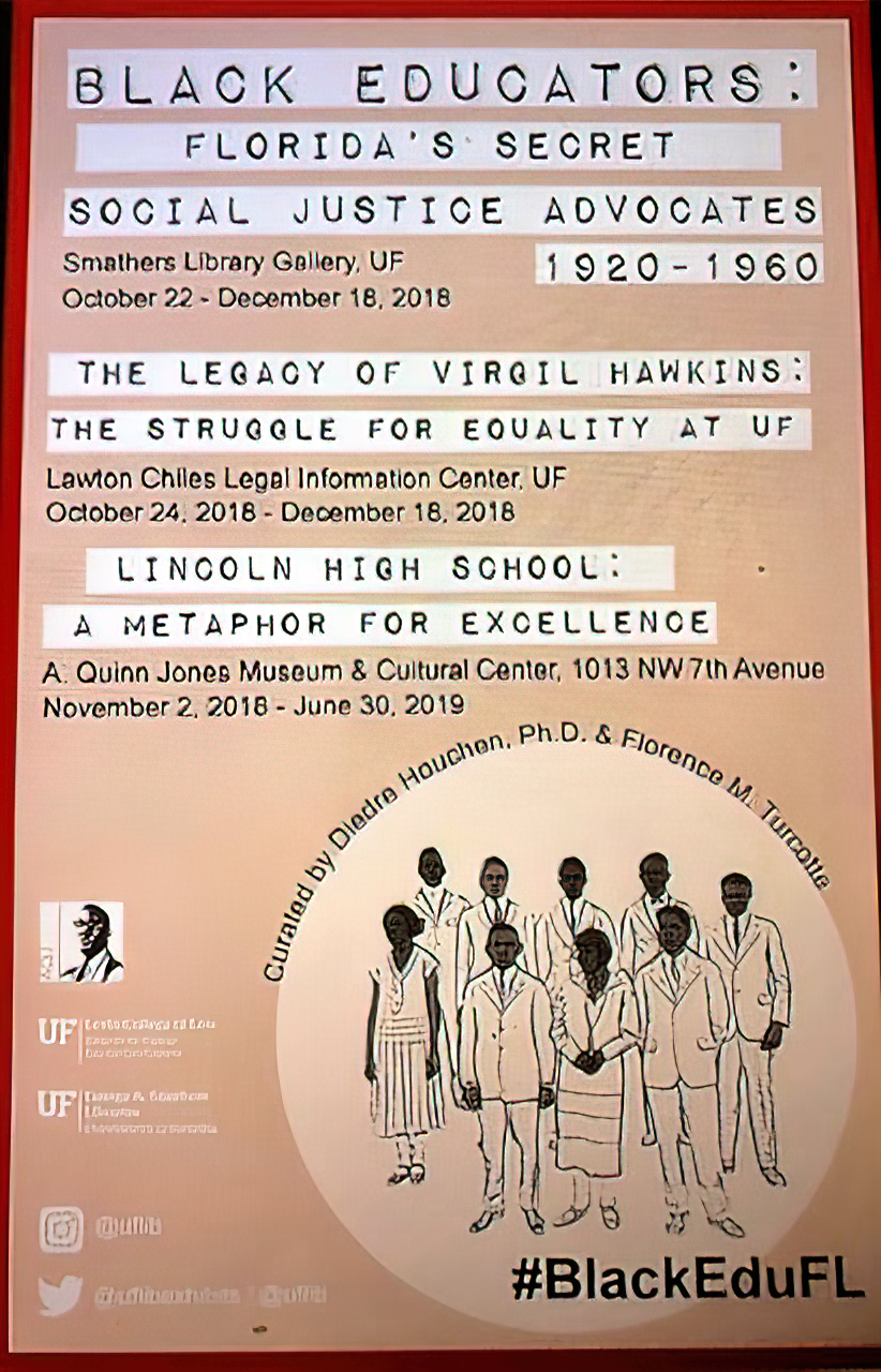Poster that reads: Black Educators: Florida’s Secret Social Justice Advocates. Smathers Library Gallery, UF. 1920-1960. Smathers Library Gallery, UF. October 22 – December 18, 2018. The Legacy of Virgil Hawkins: The Struggle for Equality at UF. Lawton Chiles Legal Information Center, UF. October 24, 2018 – December 18, 2018. Lincoln High School: A Metaphor for Excellence. A. Quinn Jones Museum & Cultural Center, 1013 NW 7th Avenue. November 2, 2018 – June 30, 2019. Curated by Diandre Houchen, Ph.D. & Florence M. Turcotte. #BlackEduFL