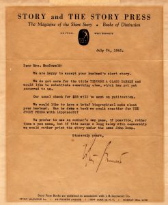 Yellowed letter on stationary. Text reads: Dear Mrs. MacDonald, We are happy to accept your husband’s short story. We do not care for the title “THROUGH A GLASS DARKLY” and would like to substitute something else, which has not yet occurred to us. Our usual check for $25 will be sent on publication. We would like to have a brief biographical note about your husband. Has he done a book we could consider for THE STORY PRESS with Lippincott? We prefer to use an author’s own name, if possible, rather than a pen name, but if this means a long delay with censorship we would rather print the story under the name John Dann. Sincerely yours, Whit Burnett